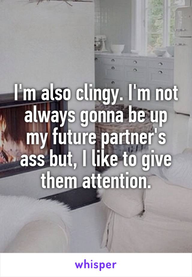 I'm also clingy. I'm not always gonna be up my future partner's ass but, I like to give them attention.