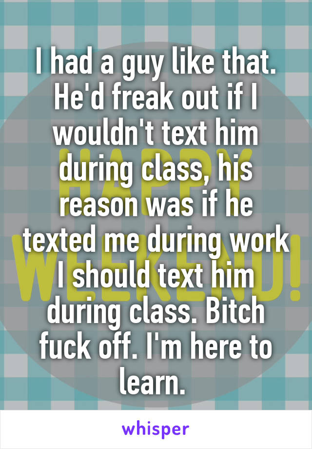 I had a guy like that. He'd freak out if I wouldn't text him during class, his reason was if he texted me during work I should text him during class. Bitch fuck off. I'm here to learn. 