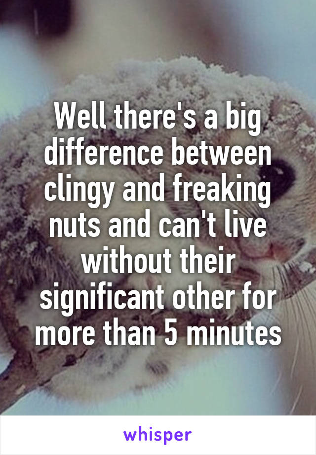 Well there's a big difference between clingy and freaking nuts and can't live without their significant other for more than 5 minutes