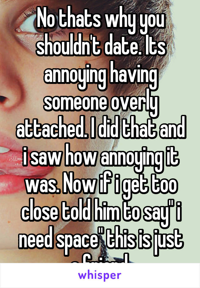 No thats why you shouldn't date. Its annoying having someone overly attached. I did that and i saw how annoying it was. Now if i get too close told him to say" i need space" this is just a friend.