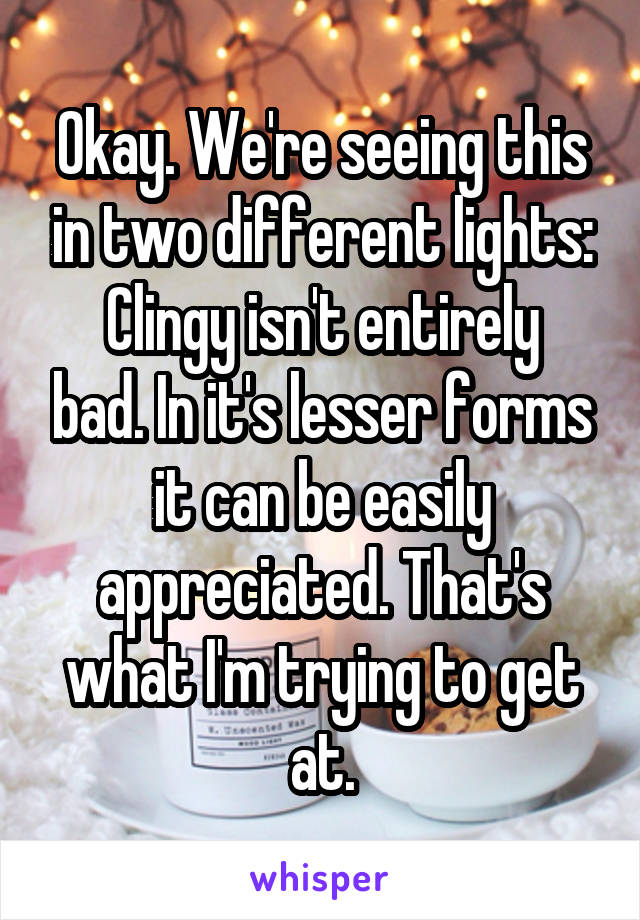 Okay. We're seeing this in two different lights:
Clingy isn't entirely bad. In it's lesser forms it can be easily appreciated. That's what I'm trying to get at.