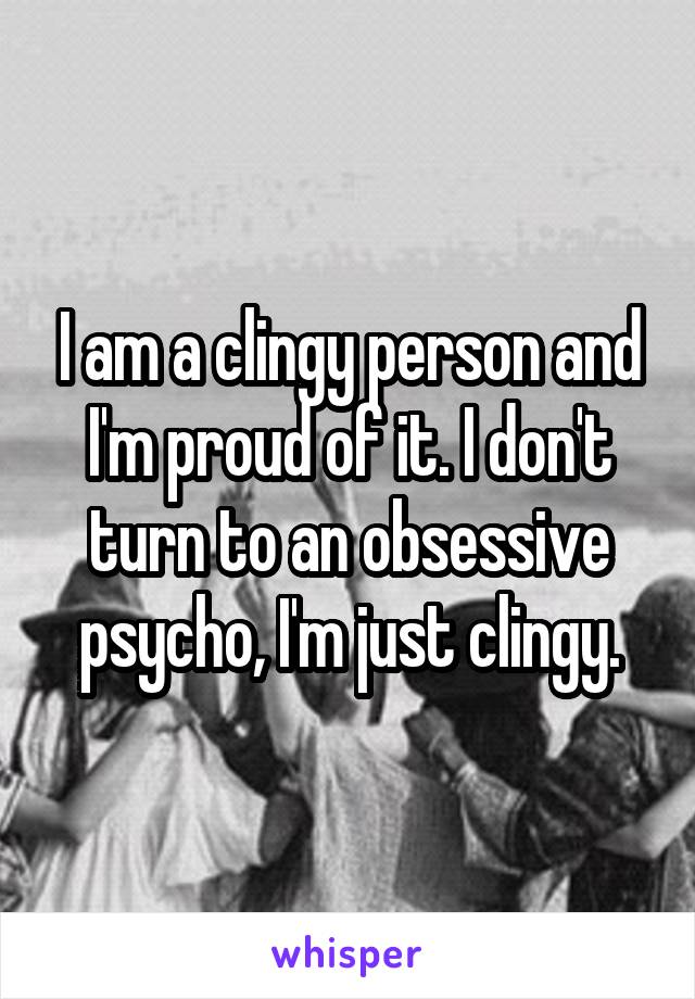 I am a clingy person and I'm proud of it. I don't turn to an obsessive psycho, I'm just clingy.