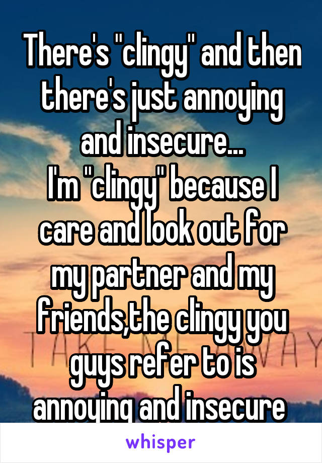 There's "clingy" and then there's just annoying and insecure...
I'm "clingy" because I care and look out for my partner and my friends,the clingy you guys refer to is annoying and insecure 