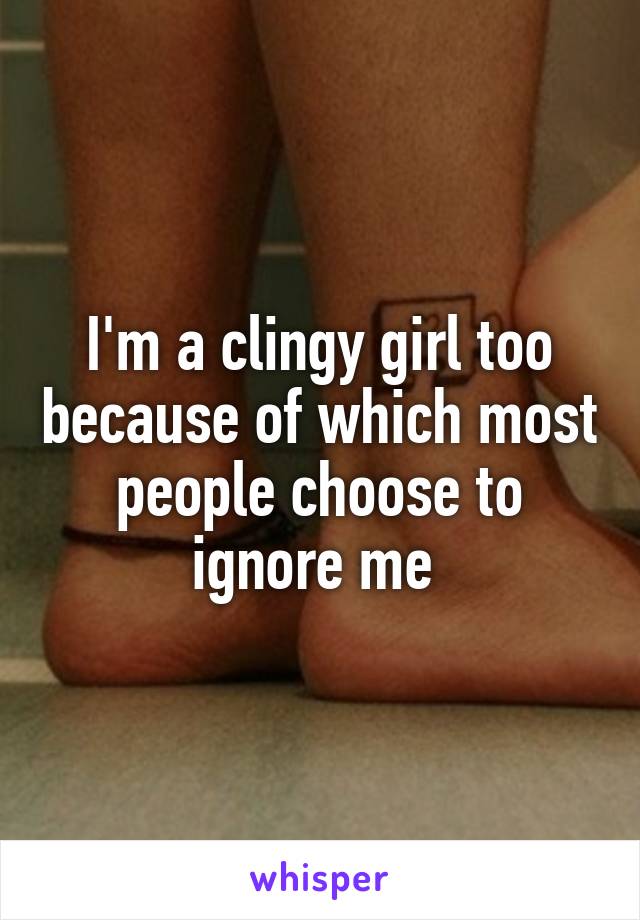 I'm a clingy girl too because of which most people choose to ignore me 