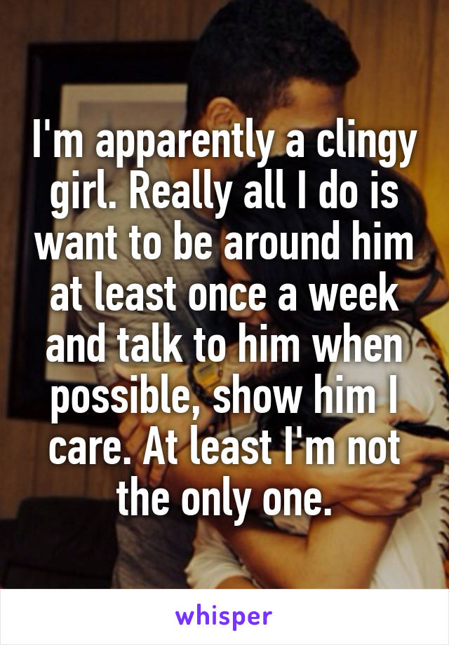 I'm apparently a clingy girl. Really all I do is want to be around him at least once a week and talk to him when possible, show him I care. At least I'm not the only one.