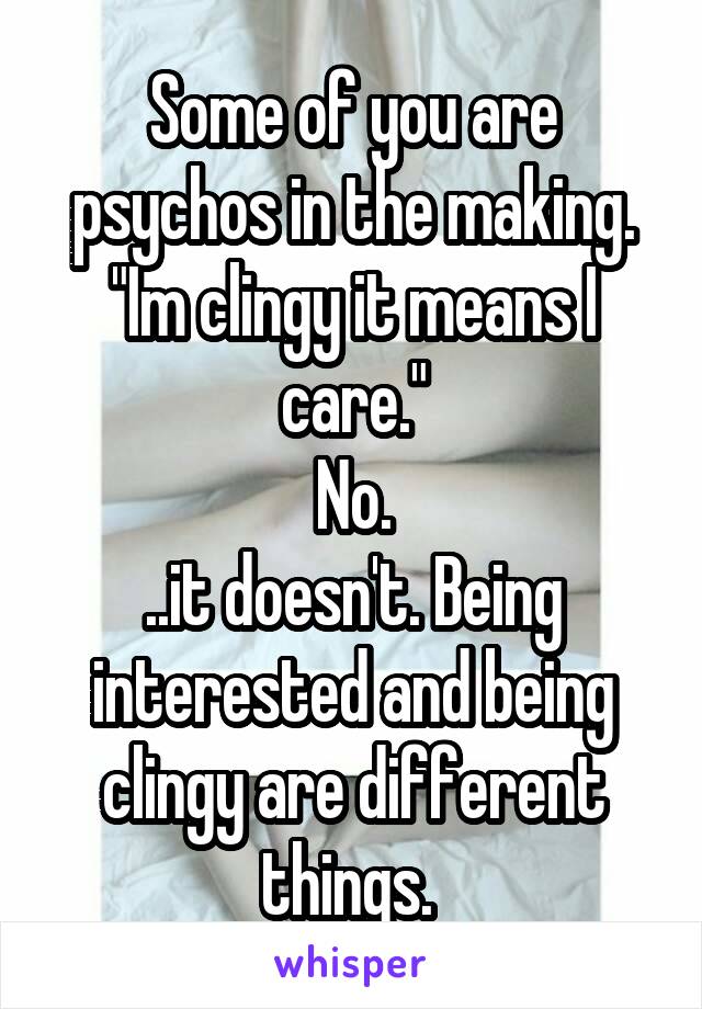 Some of you are psychos in the making.
"Im clingy it means I care."
No.
..it doesn't. Being interested and being clingy are different things. 