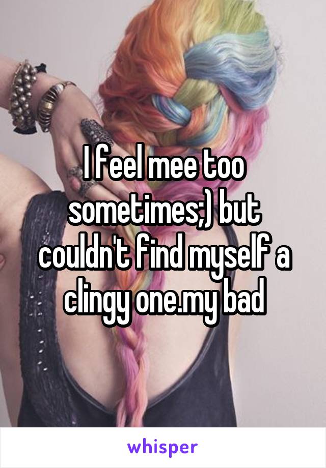 I feel mee too sometimes;) but couldn't find myself a clingy one.my bad