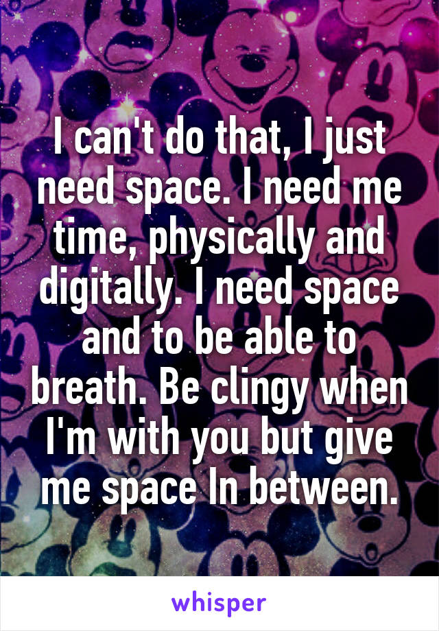 I can't do that, I just need space. I need me time, physically and digitally. I need space and to be able to breath. Be clingy when I'm with you but give me space In between.