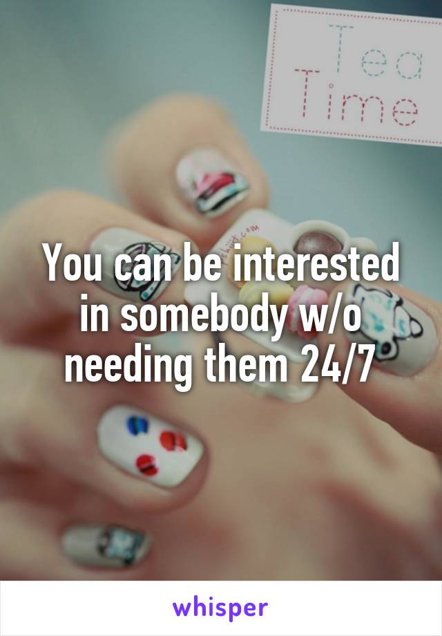 You can be interested in somebody w/o needing them 24/7