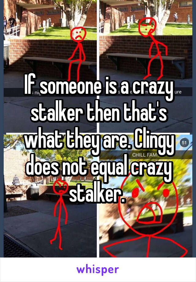 If someone is a crazy stalker then that's what they are. Clingy does not equal crazy stalker. 