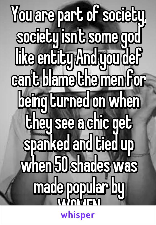 You are part of society, society isn't some god like entity And you def can't blame the men for being turned on when they see a chic get spanked and tied up when 50 shades was made popular by WOMEN