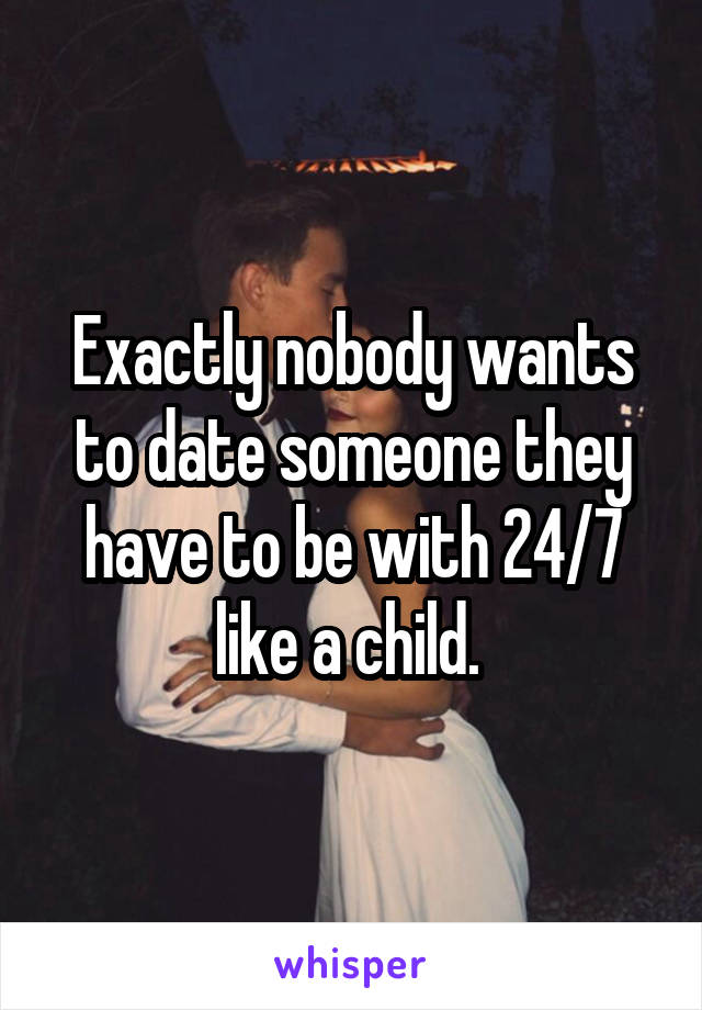 Exactly nobody wants to date someone they have to be with 24/7 like a child. 