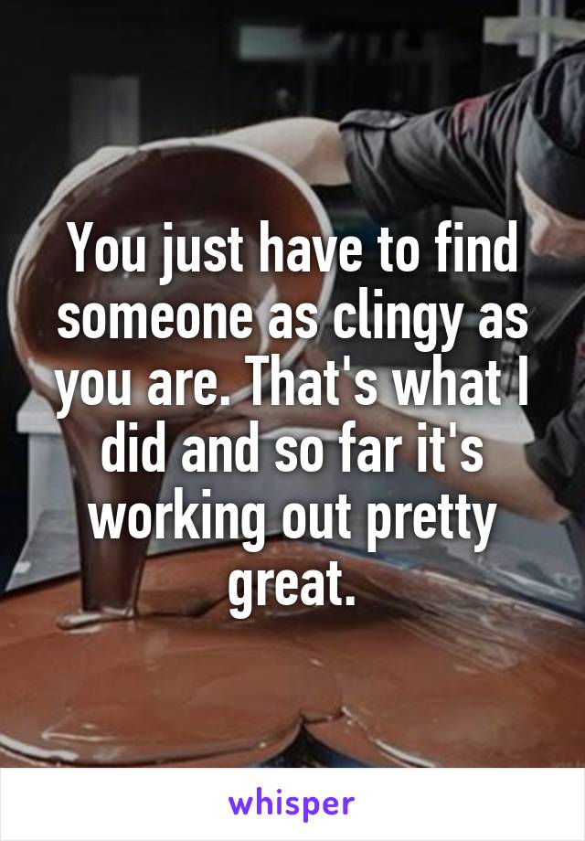 You just have to find someone as clingy as you are. That's what I did and so far it's working out pretty great.