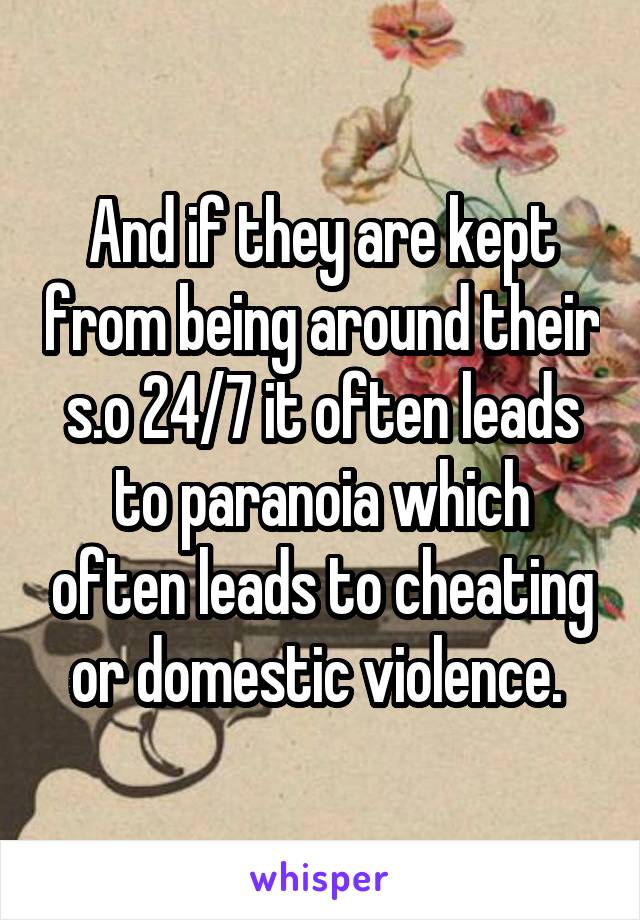 And if they are kept from being around their s.o 24/7 it often leads to paranoia which often leads to cheating or domestic violence. 