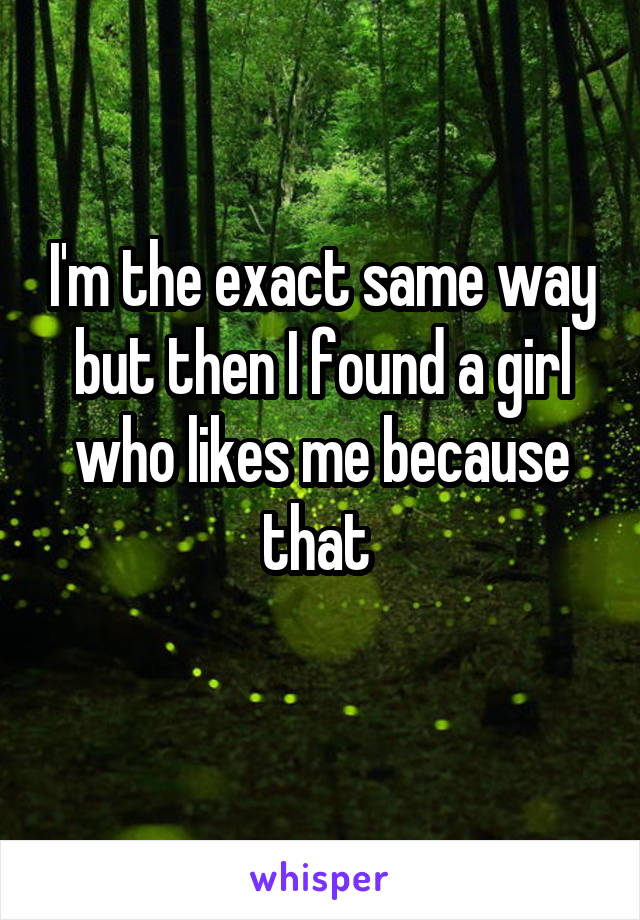 I'm the exact same way but then I found a girl who likes me because that 
