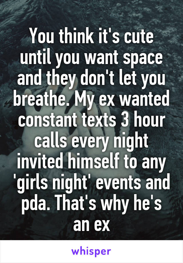 You think it's cute until you want space and they don't let you breathe. My ex wanted constant texts 3 hour calls every night invited himself to any 'girls night' events and pda. That's why he's an ex