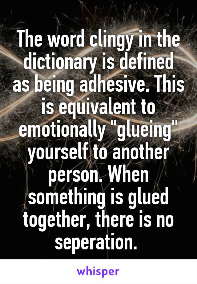 The word clingy in the dictionary is defined as being adhesive. This is equivalent to emotionally "glueing" yourself to another person. When something is glued together, there is no seperation. 