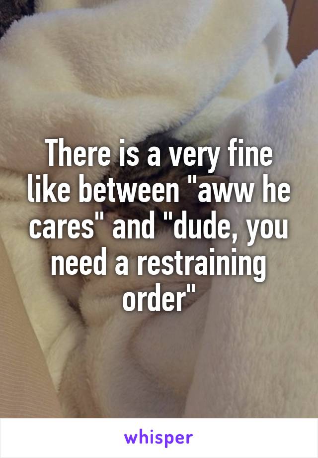 There is a very fine like between "aww he cares" and "dude, you need a restraining order"