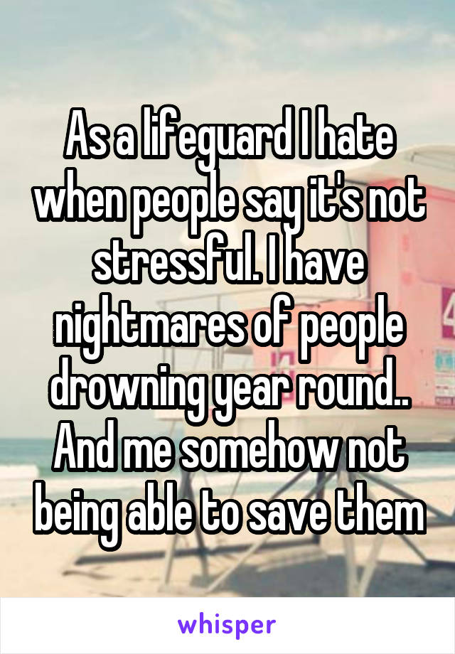 As a lifeguard I hate when people say it's not stressful. I have nightmares of people drowning year round.. And me somehow not being able to save them