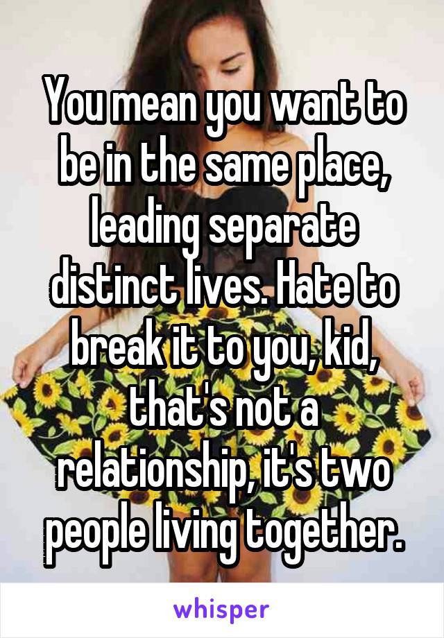 You mean you want to be in the same place, leading separate distinct lives. Hate to break it to you, kid, that's not a relationship, it's two people living together.