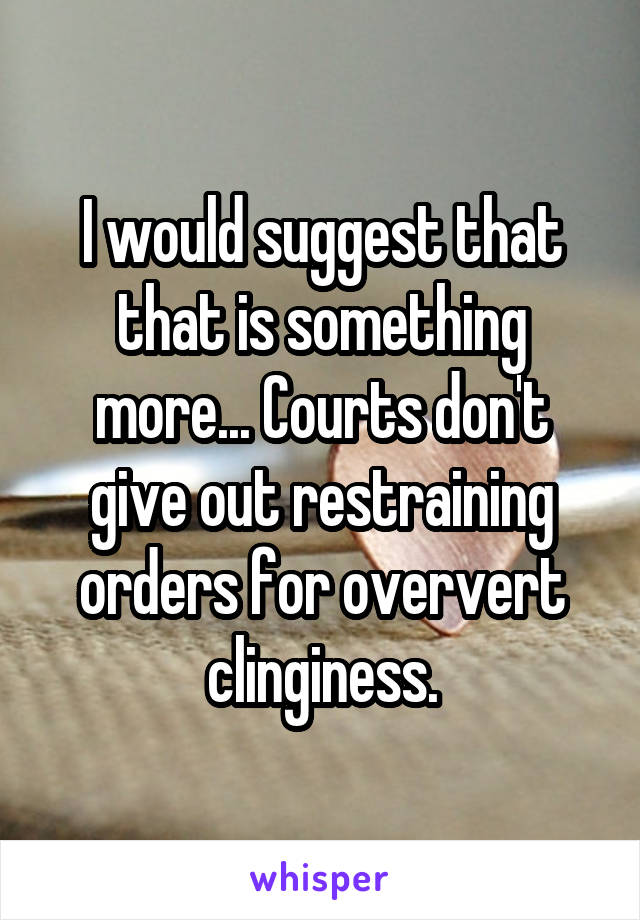 I would suggest that that is something more... Courts don't give out restraining orders for oververt clinginess.