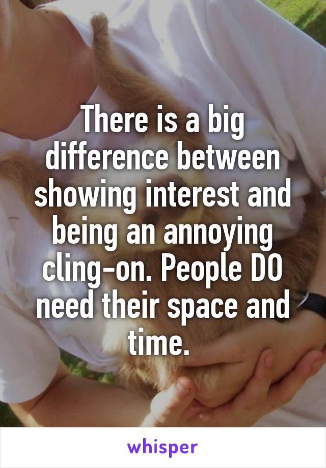 There is a big difference between showing interest and being an annoying cling-on. People DO need their space and time. 