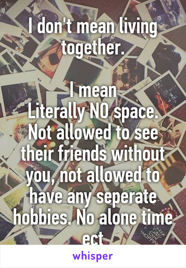 I don't mean living together.

I mean
Literally NO space. Not allowed to see their friends without you, not allowed to have any seperate hobbies. No alone time ect