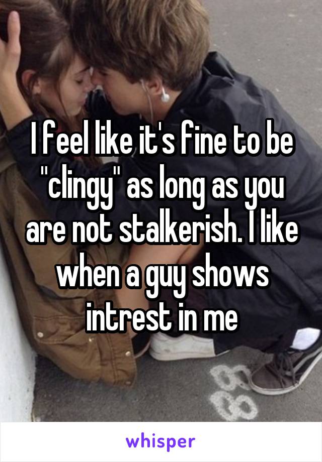 I feel like it's fine to be "clingy" as long as you are not stalkerish. I like when a guy shows intrest in me