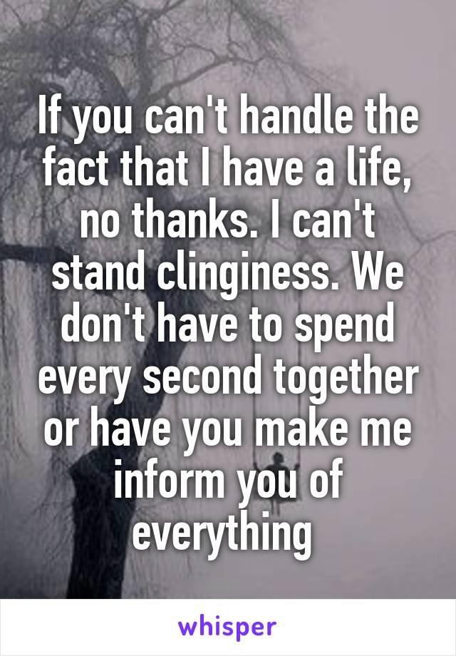 If you can't handle the fact that I have a life, no thanks. I can't stand clinginess. We don't have to spend every second together or have you make me inform you of everything 