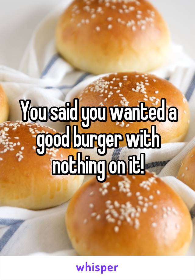 You said you wanted a good burger with nothing on it!