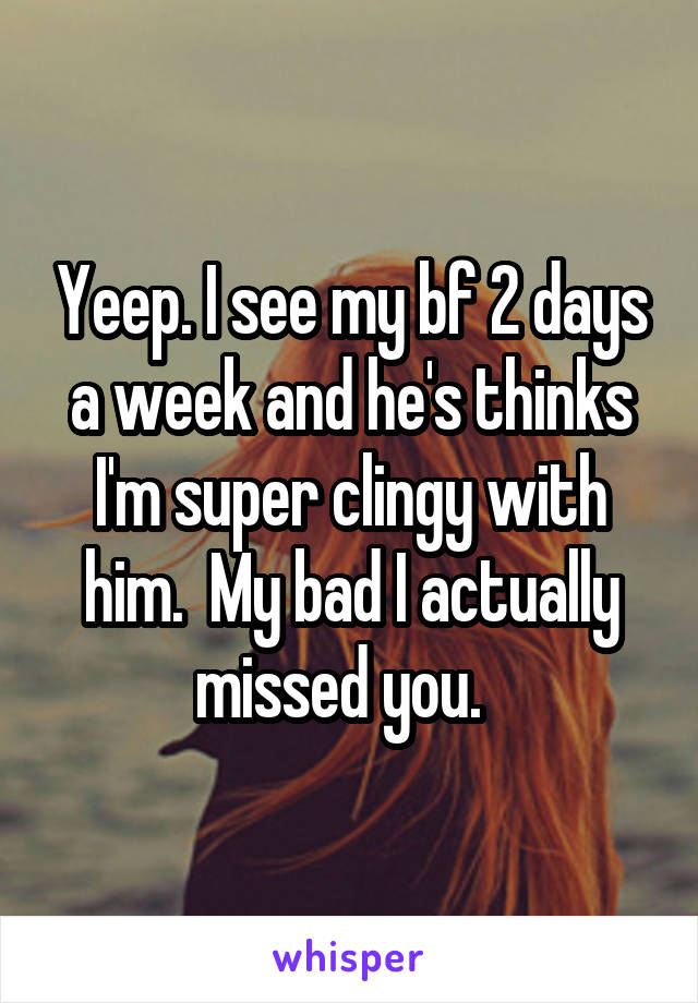 Yeep. I see my bf 2 days a week and he's thinks I'm super clingy with him.  My bad I actually missed you.  