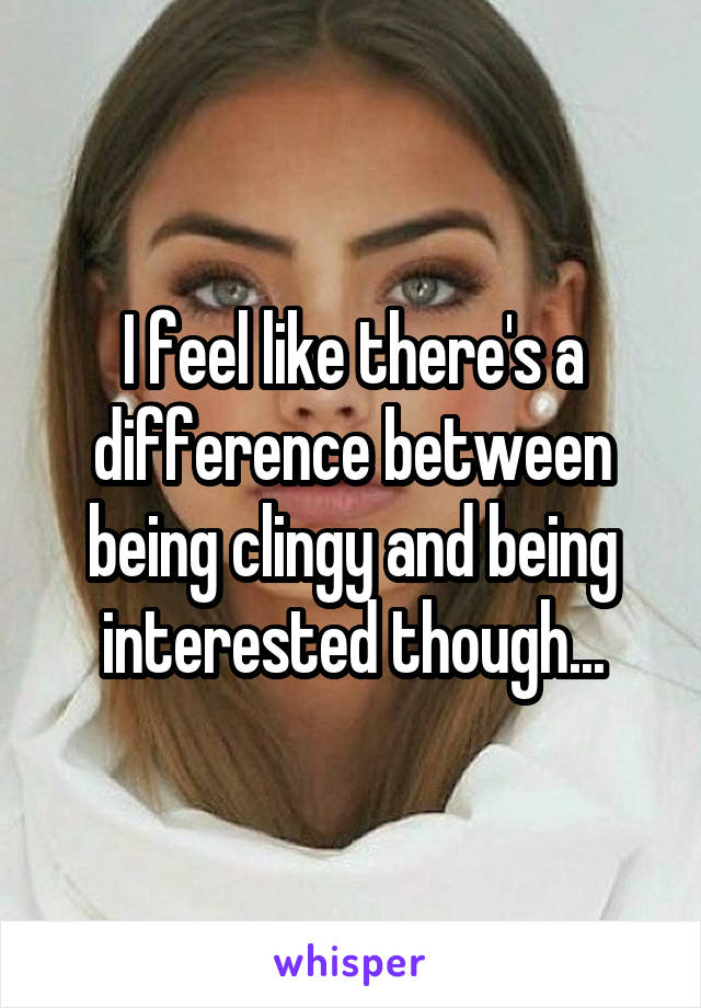 I feel like there's a difference between being clingy and being interested though...