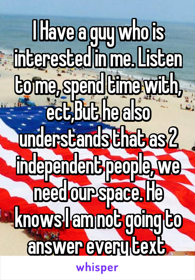 I Have a guy who is interested in me. Listen to me, spend time with, ect,But he also understands that as 2 independent people, we need our space. He knows I am not going to answer every text 