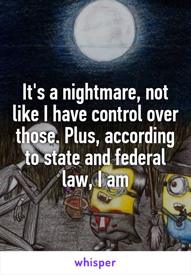 It's a nightmare, not like I have control over those. Plus, according to state and federal law, I am