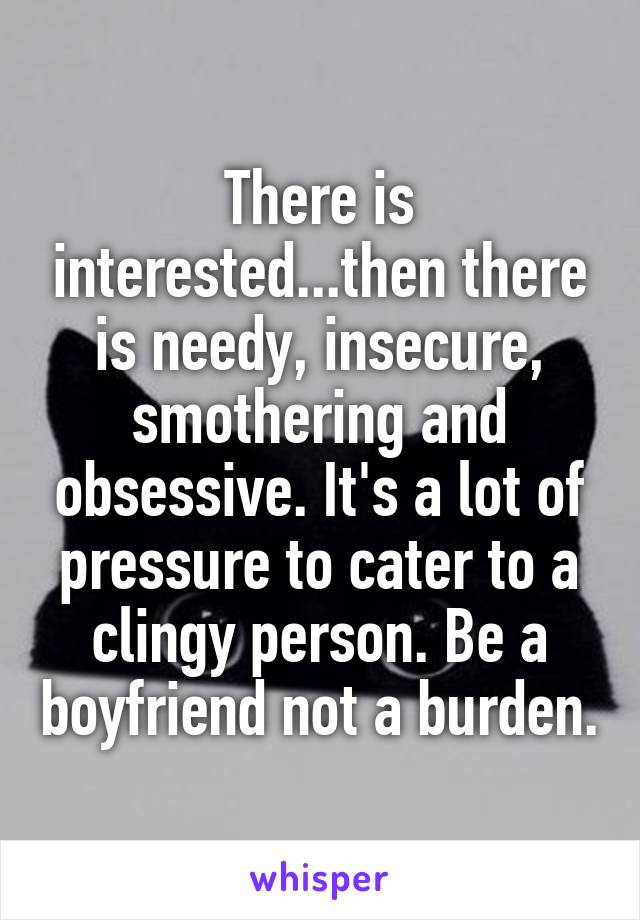 There is interested...then there is needy, insecure, smothering and obsessive. It's a lot of pressure to cater to a clingy person. Be a boyfriend not a burden.