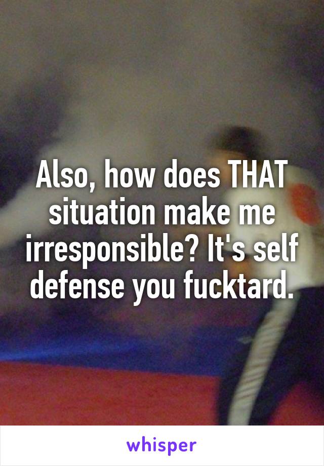 Also, how does THAT situation make me irresponsible? It's self defense you fucktard.