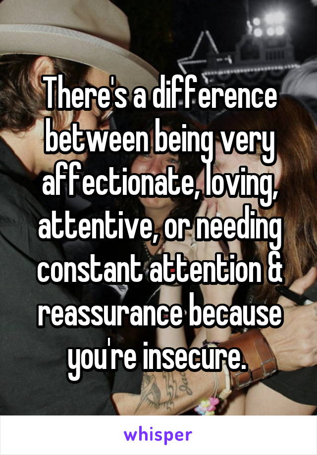 There's a difference between being very affectionate, loving, attentive, or needing constant attention & reassurance because you're insecure. 