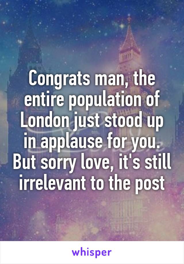 Congrats man, the entire population of London just stood up in applause for you. But sorry love, it's still irrelevant to the post