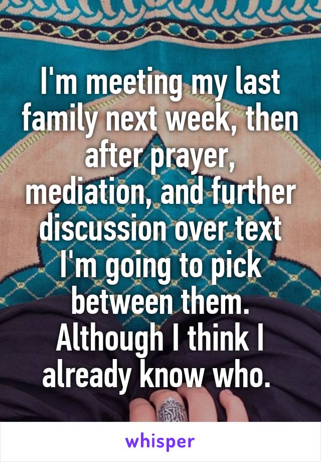 I'm meeting my last family next week, then after prayer, mediation, and further discussion over text I'm going to pick between them. Although I think I already know who. 
