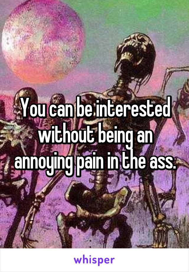 You can be interested without being an annoying pain in the ass.