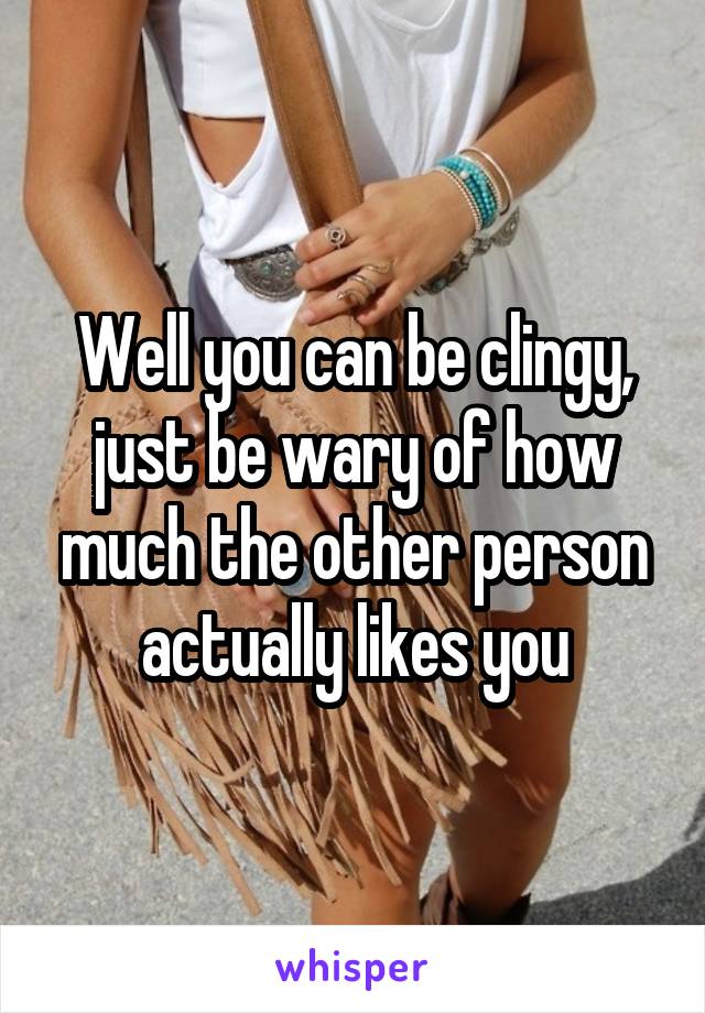 Well you can be clingy, just be wary of how much the other person actually likes you