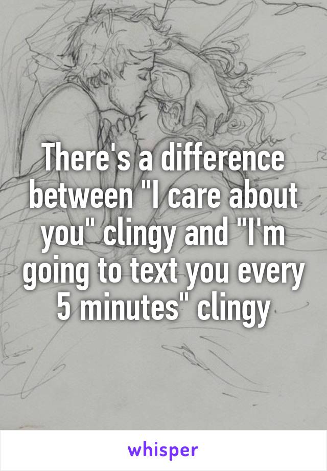 There's a difference between "I care about you" clingy and "I'm going to text you every 5 minutes" clingy