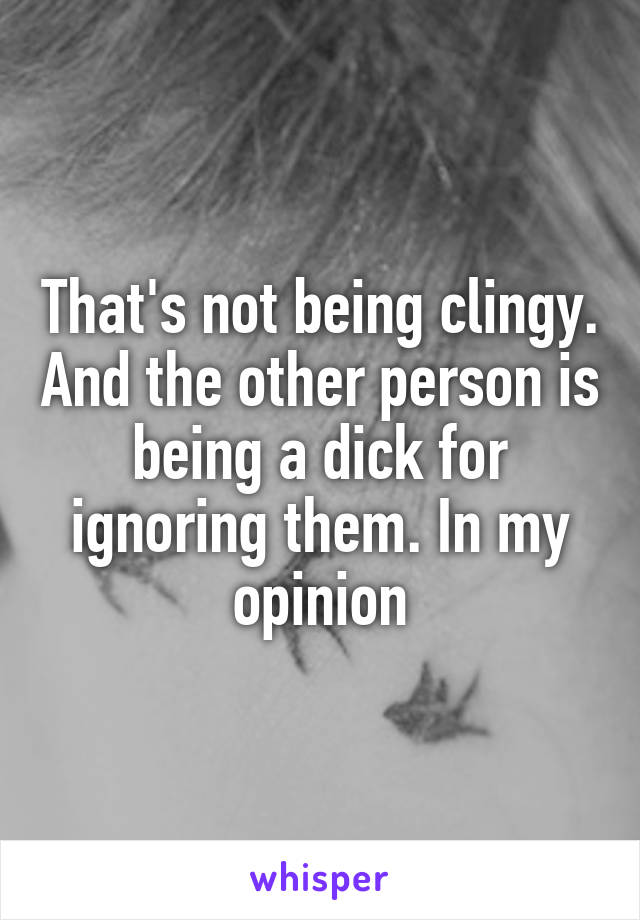 That's not being clingy. And the other person is being a dick for ignoring them. In my opinion