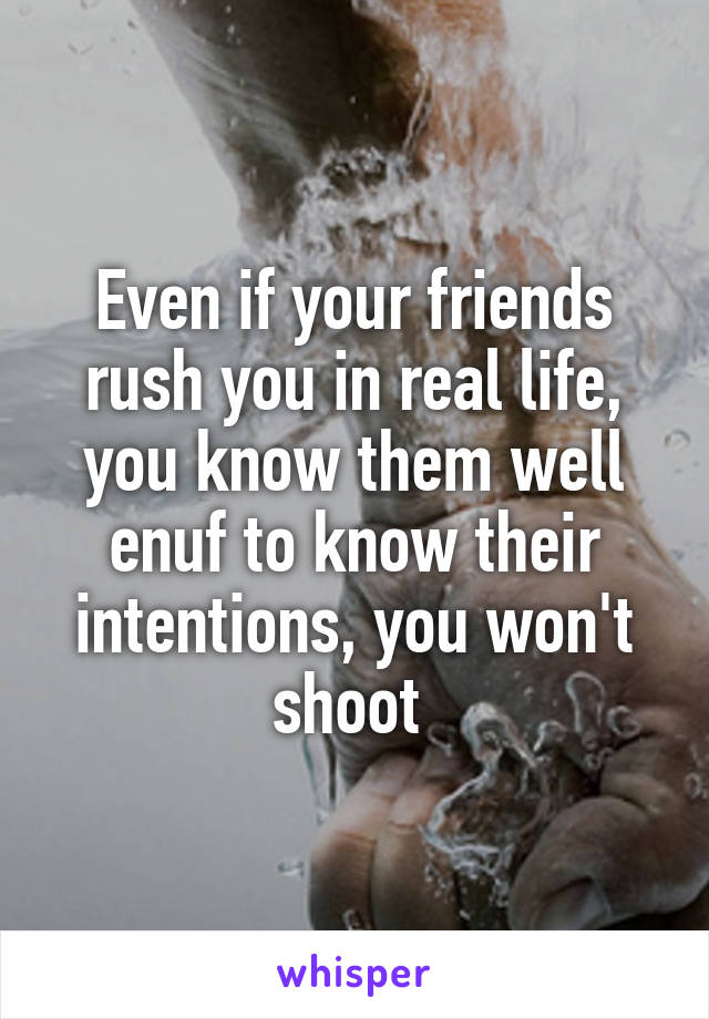 Even if your friends rush you in real life, you know them well enuf to know their intentions, you won't shoot 