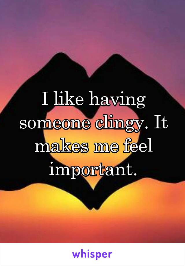 I like having someone clingy. It makes me feel important.