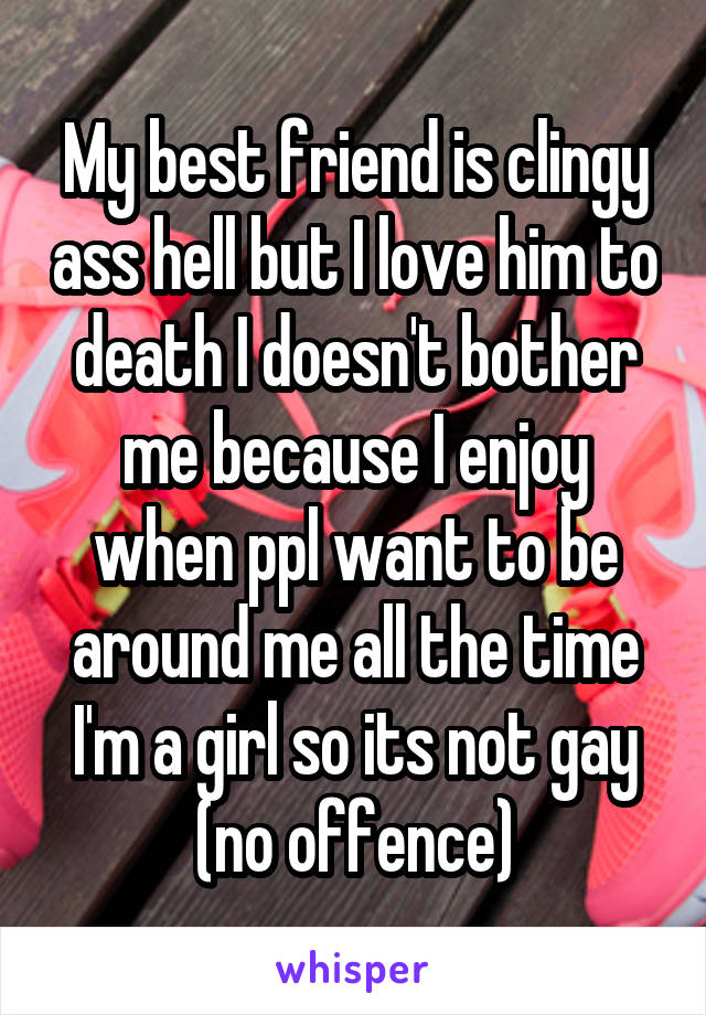 My best friend is clingy ass hell but I love him to death I doesn't bother me because I enjoy when ppl want to be around me all the time I'm a girl so its not gay (no offence)