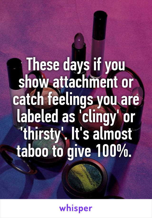 These days if you show attachment or catch feelings you are labeled as 'clingy' or 'thirsty'. It's almost taboo to give 100%. 