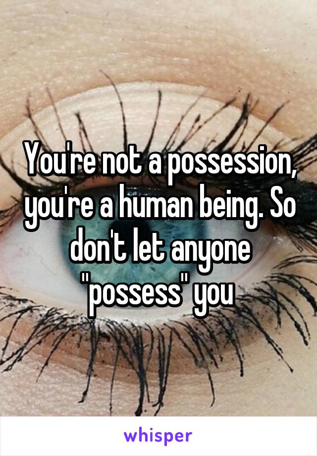 You're not a possession, you're a human being. So don't let anyone "possess" you 