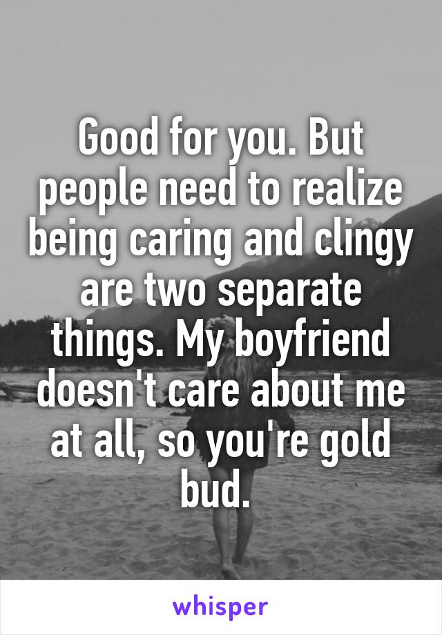 Good for you. But people need to realize being caring and clingy are two separate things. My boyfriend doesn't care about me at all, so you're gold bud. 