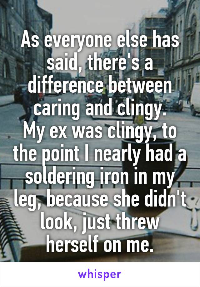 As everyone else has said, there's a difference between caring and clingy.
My ex was clingy, to the point I nearly had a soldering iron in my leg, because she didn't look, just threw herself on me.